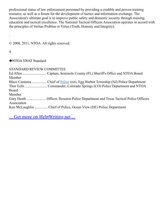 professional status of law enforcement personnel by providing a credible and proven training
resource, as well as a forum for the development of tactics and information exchange. The
Association's ultimate goal is to improve public safety and domestic security through training,
education and tactical excellence. The National Tactical Officers Association operates in accord with
the principles of Veritas Probitas et Virtus (Truth, Honesty and Integrity).
.
© 2008, 2011, NTOA. All rights reserved.
4
NTOA SWAT Standard
STANDARD REVIEW COMMITTEE
Ed Allen .......................... Captain, Seminole County (FL) Sheriff's Office and NTOA Board
Member
Blaze Cantania ................ Chief of Police (ret), Egg Harbor Township (NJ) Police Department
Thor Eells ........................ Commander, Colorado Springs (CO) Police Department and NTOA
Board
Member
Gary Heath ..................... Officer, Houston Police Department and Texas Tactical Police Officers
Association
Ken McLaughlin .............. Chief of Police, Ocean View (DE) Police Department
... Get more on HelpWriting.net ...
 