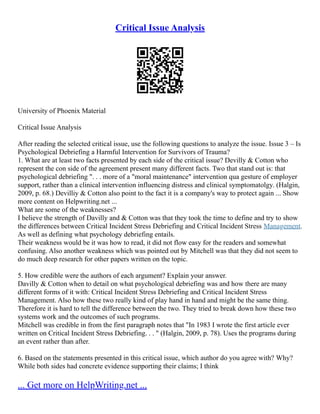 Critical Issue Analysis
University of Phoenix Material
Critical Issue Analysis
After reading the selected critical issue, use the following questions to analyze the issue. Issue 3 – Is
Psychological Debriefing a Harmful Intervention for Survivors of Trauma?
1. What are at least two facts presented by each side of the critical issue? Devilly & Cotton who
represent the con side of the agreement present many different facts. Two that stand out is: that
psychological debriefing ". . . more of a "moral maintenance" intervention qua gesture of employer
support, rather than a clinical intervention influencing distress and clinical symptomatolgy. (Halgin,
2009, p. 68.) Devilliy & Cotton also point to the fact it is a company's way to protect again ... Show
more content on Helpwriting.net ...
What are some of the weaknesses?
I believe the strength of Davilly and & Cotton was that they took the time to define and try to show
the differences between Critical Incident Stress Debriefing and Critical Incident Stress Management.
As well as defining what psychology debriefing entails.
Their weakness would be it was how to read, it did not flow easy for the readers and somewhat
confusing. Also another weakness which was pointed out by Mitchell was that they did not seem to
do much deep research for other papers written on the topic.
5. How credible were the authors of each argument? Explain your answer.
Davilly & Cotton when to detail on what psychological debriefing was and how there are many
different forms of it with: Critical Incident Stress Debriefing and Critical Incident Stress
Management. Also how these two really kind of play hand in hand and might be the same thing.
Therefore it is hard to tell the difference between the two. They tried to break down how these two
systems work and the outcomes of such programs.
Mitchell was credible in from the first paragraph notes that "In 1983 I wrote the first article ever
written on Critical Incident Stress Debriefing. . . " (Halgin, 2009, p. 78). Uses the programs during
an event rather than after.
6. Based on the statements presented in this critical issue, which author do you agree with? Why?
While both sides had concrete evidence supporting their claims; I think
... Get more on HelpWriting.net ...
 