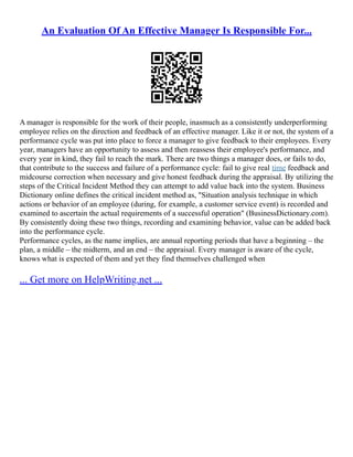 An Evaluation Of An Effective Manager Is Responsible For...
A manager is responsible for the work of their people, inasmuch as a consistently underperforming
employee relies on the direction and feedback of an effective manager. Like it or not, the system of a
performance cycle was put into place to force a manager to give feedback to their employees. Every
year, managers have an opportunity to assess and then reassess their employee's performance, and
every year in kind, they fail to reach the mark. There are two things a manager does, or fails to do,
that contribute to the success and failure of a performance cycle: fail to give real time feedback and
midcourse correction when necessary and give honest feedback during the appraisal. By utilizing the
steps of the Critical Incident Method they can attempt to add value back into the system. Business
Dictionary online defines the critical incident method as, "Situation analysis technique in which
actions or behavior of an employee (during, for example, a customer service event) is recorded and
examined to ascertain the actual requirements of a successful operation" (BusinessDictionary.com).
By consistently doing these two things, recording and examining behavior, value can be added back
into the performance cycle.
Performance cycles, as the name implies, are annual reporting periods that have a beginning – the
plan, a middle – the midterm, and an end – the appraisal. Every manager is aware of the cycle,
knows what is expected of them and yet they find themselves challenged when
... Get more on HelpWriting.net ...
 