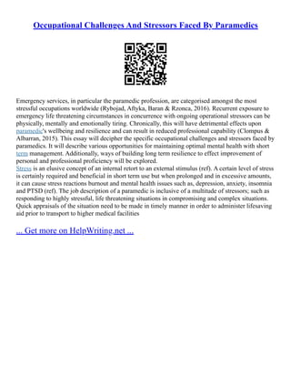 Occupational Challenges And Stressors Faced By Paramedics
Emergency services, in particular the paramedic profession, are categorised amongst the most
stressful occupations worldwide (Rybojad, Aftyka, Baran & Rzonca, 2016). Recurrent exposure to
emergency life threatening circumstances in concurrence with ongoing operational stressors can be
physically, mentally and emotionally tiring. Chronically, this will have detrimental effects upon
paramedic's wellbeing and resilience and can result in reduced professional capability (Clompus &
Albarran, 2015). This essay will decipher the specific occupational challenges and stressors faced by
paramedics. It will describe various opportunities for maintaining optimal mental health with short
term management. Additionally, ways of building long term resilience to effect improvement of
personal and professional proficiency will be explored.
Stress is an elusive concept of an internal retort to an external stimulus (ref). A certain level of stress
is certainly required and beneficial in short term use but when prolonged and in excessive amounts,
it can cause stress reactions burnout and mental health issues such as, depression, anxiety, insomnia
and PTSD (ref). The job description of a paramedic is inclusive of a multitude of stressors; such as
responding to highly stressful, life threatening situations in compromising and complex situations.
Quick appraisals of the situation need to be made in timely manner in order to administer lifesaving
aid prior to transport to higher medical facilities
... Get more on HelpWriting.net ...
 