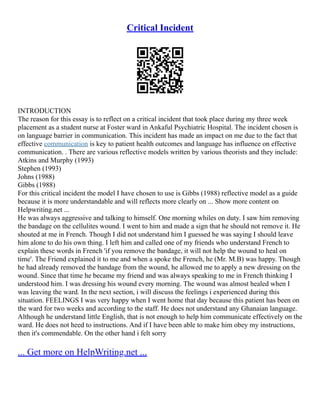 Critical Incident
INTRODUCTION
The reason for this essay is to reflect on a critical incident that took place during my three week
placement as a student nurse at Foster ward in Ankaful Psychiatric Hospital. The incident chosen is
on language barrier in communication. This incident has made an impact on me due to the fact that
effective communication is key to patient health outcomes and language has influence on effective
communication. . There are various reflective models written by various theorists and they include:
Atkins and Murphy (1993)
Stephen (1993)
Johns (1988)
Gibbs (1988)
For this critical incident the model I have chosen to use is Gibbs (1988) reflective model as a guide
because it is more understandable and will reflects more clearly on ... Show more content on
Helpwriting.net ...
He was always aggressive and talking to himself. One morning whiles on duty. I saw him removing
the bandage on the cellulites wound. I went to him and made a sign that he should not remove it. He
shouted at me in French. Though I did not understand him I guessed he was saying I should leave
him alone to do his own thing. I left him and called one of my friends who understand French to
explain these words in French 'if you remove the bandage, it will not help the wound to heal on
time'. The Friend explained it to me and when a spoke the French, he (Mr. M.B) was happy. Though
he had already removed the bandage from the wound, he allowed me to apply a new dressing on the
wound. Since that time he became my friend and was always speaking to me in French thinking I
understood him. I was dressing his wound every morning. The wound was almost healed when I
was leaving the ward. In the next section, i will discuss the feelings i experienced during this
situation. FEELINGS I was very happy when I went home that day because this patient has been on
the ward for two weeks and according to the staff. He does not understand any Ghanaian language.
Although he understand little English, that is not enough to help him communicate effectively on the
ward. He does not heed to instructions. And if I have been able to make him obey my instructions,
then it's commendable. On the other hand i felt sorry
... Get more on HelpWriting.net ...
 