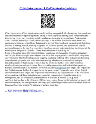 Crisis Intervention: Life-Threatening Incidents
Crisis Intervention: Crisis situations are usually sudden, unexpected, life–threatening time–restricted
incidents that may overpower a person's ability to react adaptively. During these critical incidents,
the extreme events may contribute to individual crises, traumatic stress, and even Posttraumatic
Stress Disorder. Generally, a crisis can be described as an incident that occurs when people are
confronted with issues or problems that cannot be solved. The irresolvable incidents contribute to an
increase in anxiety, tension, inability to operate for extended periods, and a successive state of
emotional unrest. In the past few years, there have been various major events that have impacted the
development and growth of crisis ... Show more content on Helpwriting.net ...
Some of the initial crisis intervention strategies were based on immediacy, proximity, expectancy,
and brevity. These strategies were adopted to achieve four major goals i.e. stabilization, mitigation,
and restoration. Stabilization focuses on stopping escalating suffering while mitigation is lessening
acute signs or symptoms, and restoration is promoting adaptive autonomous functioning or
facilitating access to high degree of care. Since the 1900s, the field of crisis intervention has
developed concepts and practices that focus on civilian populations and individuals exposed to
harmful situations such as the military. Moreover, disaster mental health that targets first responders
is a field of practice that has developed during the same period. The development of this field of
crisis intervention that targets first responders was influenced by various factors i.e. the realization
of occupational risk these individuals are exposed to, emergence of critical incident stress
management, and the increase in global terrorism (Castellano & Plionis, 2006, p.327).
An Event that has Led to Development of Crisis Intervention: Based on the historical perspective of
crisis intervention, the strategies have constantly evolved through various critical incidents that have
happened from time to time. An example of a major event that
... Get more on HelpWriting.net ...
 