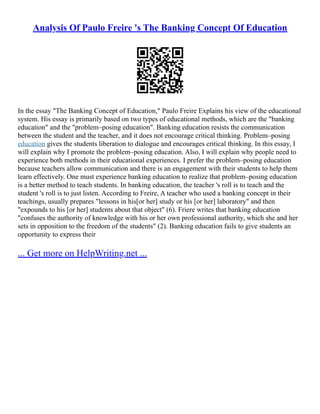 Analysis Of Paulo Freire 's The Banking Concept Of Education
In the essay "The Banking Concept of Education," Paulo Freire Explains his view of the educational
system. His essay is primarily based on two types of educational methods, which are the "banking
education" and the "problem–posing education". Banking education resists the communication
between the student and the teacher, and it does not encourage critical thinking. Problem–posing
education gives the students liberation to dialogue and encourages critical thinking. In this essay, I
will explain why I promote the problem–posing education. Also, I will explain why people need to
experience both methods in their educational experiences. I prefer the problem–posing education
because teachers allow communication and there is an engagement with their students to help them
learn effectively. One must experience banking education to realize that problem–posing education
is a better method to teach students. In banking education, the teacher 's roll is to teach and the
student 's roll is to just listen. According to Freire, A teacher who used a banking concept in their
teachings, usually prepares "lessons in his[or her] study or his [or her] laboratory" and then
"expounds to his [or her] students about that object" (6). Friere writes that banking education
"confuses the authority of knowledge with his or her own professional authority, which she and her
sets in opposition to the freedom of the students" (2). Banking education fails to give students an
opportunity to express their
... Get more on HelpWriting.net ...
 