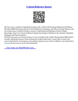 Critical Reflective Report
My first essay is entitled A Significant Incident with a Child with Presumed Oppositional Defiance
Disorder (ODD) Drawing Upon the Critical Reflection Techniques and Other Learning Theories and
my second essay is titled In Failing to Answer a Pupil Question Relating to History Subject
Knowledge, How Can I Ensure Sufficient Subject knowledge in Relation to the Teachers' Standards,
Pedagogy and Professionalism?
My first essay topic was chosen because it was an incident with a child with presumed ODD which I
consider significant because I kept recalling the incident afterwards, I wasn't able to resolve the
issue myself and the circumstances surrounding it played on my mind. In addition, I am interested in
learning the best ways to work with mainstream
... Get more on HelpWriting.net ...
 