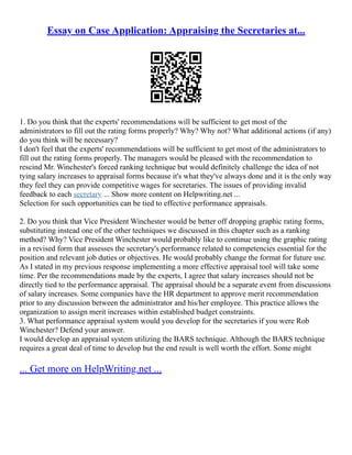 Essay on Case Application: Appraising the Secretaries at...
1. Do you think that the experts' recommendations will be sufficient to get most of the
administrators to fill out the rating forms properly? Why? Why not? What additional actions (if any)
do you think will be necessary?
I don't feel that the experts' recommendations will be sufficient to get most of the administrators to
fill out the rating forms properly. The managers would be pleased with the recommendation to
rescind Mr. Winchester's forced ranking technique but would definitely challenge the idea of not
tying salary increases to appraisal forms because it's what they've always done and it is the only way
they feel they can provide competitive wages for secretaries. The issues of providing invalid
feedback to each secretary ... Show more content on Helpwriting.net ...
Selection for such opportunities can be tied to effective performance appraisals.
2. Do you think that Vice President Winchester would be better off dropping graphic rating forms,
substituting instead one of the other techniques we discussed in this chapter such as a ranking
method? Why? Vice President Winchester would probably like to continue using the graphic rating
in a revised form that assesses the secretary's performance related to competencies essential for the
position and relevant job duties or objectives. He would probably change the format for future use.
As I stated in my previous response implementing a more effective appraisal tool will take some
time. Per the recommendations made by the experts, I agree that salary increases should not be
directly tied to the performance appraisal. The appraisal should be a separate event from discussions
of salary increases. Some companies have the HR department to approve merit recommendation
prior to any discussion between the administrator and his/her employee. This practice allows the
organization to assign merit increases within established budget constraints.
3. What performance appraisal system would you develop for the secretaries if you were Rob
Winchester? Defend your answer.
I would develop an appraisal system utilizing the BARS technique. Although the BARS technique
requires a great deal of time to develop but the end result is well worth the effort. Some might
... Get more on HelpWriting.net ...
 