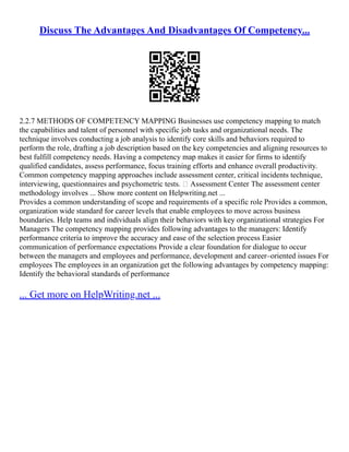 Discuss The Advantages And Disadvantages Of Competency...
2.2.7 METHODS OF COMPETENCY MAPPING Businesses use competency mapping to match
the capabilities and talent of personnel with specific job tasks and organizational needs. The
technique involves conducting a job analysis to identify core skills and behaviors required to
perform the role, drafting a job description based on the key competencies and aligning resources to
best fulfill competency needs. Having a competency map makes it easier for firms to identify
qualified candidates, assess performance, focus training efforts and enhance overall productivity.
Common competency mapping approaches include assessment center, critical incidents technique,
interviewing, questionnaires and psychometric tests.  Assessment Center The assessment center
methodology involves ... Show more content on Helpwriting.net ...
Provides a common understanding of scope and requirements of a specific role Provides a common,
organization wide standard for career levels that enable employees to move across business
boundaries. Help teams and individuals align their behaviors with key organizational strategies For
Managers The competency mapping provides following advantages to the managers: Identify
performance criteria to improve the accuracy and ease of the selection process Easier
communication of performance expectations Provide a clear foundation for dialogue to occur
between the managers and employees and performance, development and career–oriented issues For
employees The employees in an organization get the following advantages by competency mapping:
Identify the behavioral standards of performance
... Get more on HelpWriting.net ...
 