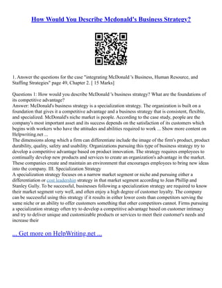 How Would You Describe Mcdonald's Business Strategy?
1. Answer the questions for the case "integrating McDonald 's Business, Human Resource, and
Staffing Strategies" page 49, Chapter 2. [ 15 Marks]
Questions 1: How would you describe McDonald 's business strategy? What are the foundations of
its competitive advantage?
Answer: McDonald's business strategy is a specialization strategy. The organization is built on a
foundation that gives it a competitive advantage and a business strategy that is consistent, flexible,
and specialized. McDonald's niche market is people. According to the case study, people are the
company's most important asset and its success depends on the satisfaction of its customers which
begins with workers who have the attitudes and abilities required to work ... Show more content on
Helpwriting.net ...
The dimensions along which a firm can differentiate include the image of the firm's product, product
durability, quality, safety and usability. Organizations pursuing this type of business strategy try to
develop a competitive advantage based on product innovation. The strategy requires employees to
continually develop new products and services to create an organization's advantage in the market.
These companies create and maintain an environment that encourages employees to bring new ideas
into the company. III. Specialization Strategy
A specialization strategy focuses on a narrow market segment or niche and pursuing either a
differentiation or cost leadership strategy in that market segment according to Jean Phillip and
Stanley Gully. To be successful, businesses following a specialization strategy are required to know
their market segment very well, and often enjoy a high degree of customer loyalty. The company
can be successful using this strategy if it results in either lower costs than competitors serving the
same niche or an ability to offer customers something that other competitors cannot. Firms pursuing
a specialization strategy often try to develop a competitive advantage based on customer intimacy
and try to deliver unique and customizable products or services to meet their customer's needs and
increase their
... Get more on HelpWriting.net ...
 