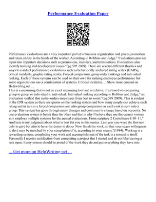 Performance Evaluation Paper
Performance evaluations are a very important part of a business organization and places promotion
and retain ability in the hands of the worker. According to Robbins and Judge," Evaluations provide
input into important decisions such as promotions, transfers, and terminations. Evaluations also
identify training and development issues."(pg.595 2009). There are several different theories and
ways to conduct performance evaluations such as behaviorally anchored rating scales (BARS),
critical incidents, graphic rating scales, Forced comparison, group order rankings and individual
ranking. Each of these systems can be used on their own for ranking employee performance but
some organizations use a combination of systems. Critical incidents, ... Show more content on
Helpwriting.net ...
This is a measuring that is not an exact measuring tool and is relative. It is based on comparing
group to group or individual to individual. Individual ranking according to Robbins and Judge," an
evaluation method that ranks–orders employees from best to worst."(pg.599 2009). This is evident
in the EPR system as there are quotas on the ranking system and how many people can achieve each
rating and in turn is a forced comparison and also group comparison as each rank is split into a
group. This system has gone through many changes and continues to change based on necessity. No
one evaluation system is better than the other and that is why I believe they use the current system
as it employs multiple systems for the annual evaluations. From scripture 2 Corinthians 8:10–11,"
And here is my judgment about what is best for you in this matter. Last year you were the first not
only to give but also to have the desire to do so. Now finish the work, so that your eager willingness
to do it may be matched by your completion of it, according to your means."(1984). Working is a
rewarding system, completing your work and accomplishment of the task is a reward in itself.
Personally I receive satisfaction from completing a project that I started and do not like leaving a
task open. Every person should be proud of the work they do and put everything they have into
... Get more on HelpWriting.net ...
 