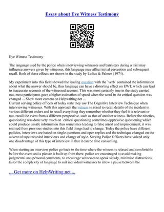 Essay about Eye Witness Testimony
Eye Witness Testimony
The language used by the police when interviewing witnesses and barristers during a trial may
influence answers given by witnesses, this language may affect initial perception and subsequent
recall. Both of these effects are shown in the study by Loftus & Palmer {1974).
My experiment into this field showed the leading question with the `verb` contained the information
about what the answer should be, thus language can have a distorting effect on EWT, which can lead
to inaccurate accounts of the witnessed account. This was most certainly true in the study carried
out, most participants gave a higher estimation of speed when the word in the critical question was
changed ... Show more content on Helpwriting.net ...
Current serving police officers of today state they use The Cognitive Interview Technique when
interviewing witnesses. With this approach the witness is asked to recall details of the incident in
various different orders and to recall everything they remember whether they feel it is relevant or
not, recall the event from a different perspective, such as that of another witness. Before the nineties,
questioning was done very much on `critical questioning sometimes oppressive questioning which
could produce unsafe information thus sometimes leading to false arrest and imprisonment, it was
realised from previous studies into this field things had to change. Today the police have different
policies, interviews are based on single questions and open replies and the technique changed on the
advent of tape recorded interviews and change of style. Serving Police Officers have voiced only
one disadvantage of this type of interview in that it can be time consuming.
When starting an interview police go back to the time where the witness is relaxed and comfortable
before the event and a picture is built up from there, police are encouraged to avoid making
judgmental and personal comments, to encourage witnesses to speak slowly, minimise distractions,
tailor the complexity of language to suit individual witnesses to allow a pause between the
... Get more on HelpWriting.net ...
 