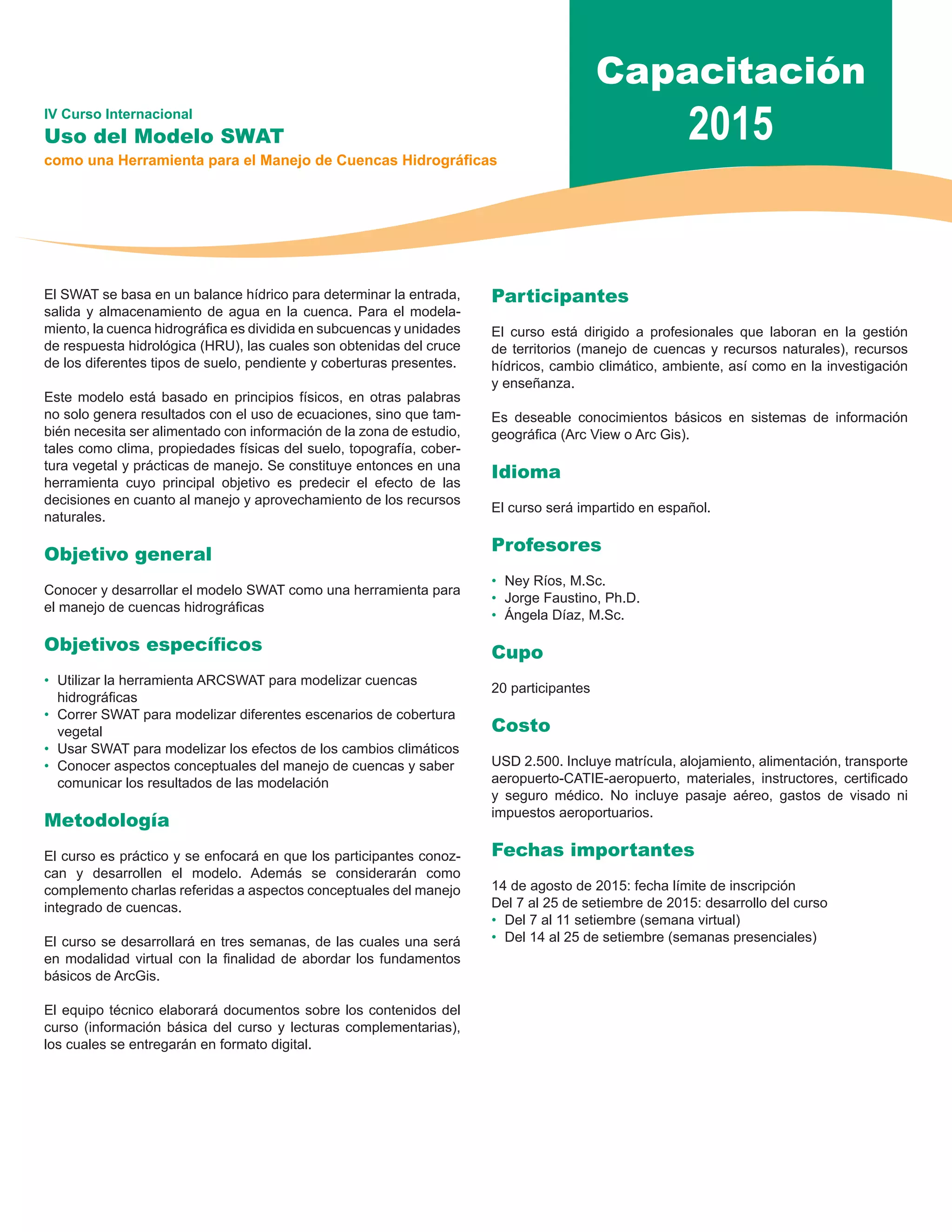 Capacitación 
IV Curso Internacional 2015 
Uso del Modelo SWAT 
como una Herramienta para el Manejo de Cuencas Hidrográficas 
El SWAT se basa en un balance hídrico para determinar la entrada, 
salida y almacenamiento de agua en la cuenca. Para el modela-miento, 
la cuenca hidrográfica es dividida en subcuencas y unidades 
de respuesta hidrológica (HRU), las cuales son obtenidas del cruce 
de los diferentes tipos de suelo, pendiente y coberturas presentes. 
Este modelo está basado en principios físicos, en otras palabras 
no solo genera resultados con el uso de ecuaciones, sino que tam-bién 
necesita ser alimentado con información de la zona de estudio, 
tales como clima, propiedades físicas del suelo, topografía, cober-tura 
vegetal y prácticas de manejo. Se constituye entonces en una 
herramienta cuyo principal objetivo es predecir el efecto de las 
decisiones en cuanto al manejo y aprovechamiento de los recursos 
naturales. 
Objetivo general 
Conocer y desarrollar el modelo SWAT como una herramienta para 
el manejo de cuencas hidrográficas 
Objetivos específicos 
• Utilizar la herramienta ARCSWAT para modelizar cuencas 
hidrográficas 
• Correr SWAT para modelizar diferentes escenarios de cobertura 
vegetal 
• Usar SWAT para modelizar los efectos de los cambios climáticos 
• Conocer aspectos conceptuales del manejo de cuencas y saber 
comunicar los resultados de las modelación 
Metodología 
El curso es práctico y se enfocará en que los participantes conoz-can 
y desarrollen el modelo. Además se considerarán como 
complemento charlas referidas a aspectos conceptuales del manejo 
integrado de cuencas. 
El curso se desarrollará en tres semanas, de las cuales una será 
en modalidad virtual con la finalidad de abordar los fundamentos 
básicos de ArcGis. 
El equipo técnico elaborará documentos sobre los contenidos del 
curso (información básica del curso y lecturas complementarias), 
los cuales se entregarán en formato digital. 
Participantes 
El curso está dirigido a profesionales que laboran en la gestión 
de territorios (manejo de cuencas y recursos naturales), recursos 
hídricos, cambio climático, ambiente, así como en la investigación 
y enseñanza. 
Es deseable conocimientos básicos en sistemas de información 
geográfica (Arc View o Arc Gis). 
Idioma 
El curso será impartido en español. 
Profesores 
• Ney Ríos, M.Sc. 
• Jorge Faustino, Ph.D. 
• Ángela Díaz, M.Sc. 
Cupo 
20 participantes 
Costo 
USD 2.500. Incluye matrícula, alojamiento, alimentación, transporte 
aeropuerto-CATIE-aeropuerto, materiales, instructores, certificado 
y seguro médico. No incluye pasaje aéreo, gastos de visado ni 
impuestos aeroportuarios. 
Fechas importantes 
14 de agosto de 2015: fecha límite de inscripción 
Del 7 al 25 de setiembre de 2015: desarrollo del curso 
• Del 7 al 11 setiembre (semana virtual) 
• Del 14 al 25 de setiembre (semanas presenciales) 
 