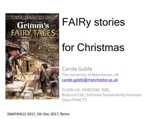FAIRy stories
for Christmas
Carole Goble
The University of Manchester, UK
carole.goble@manchester.ac.uk
ELIXIR-UK, FAIRDOM, ISBE,
BioExcel CoE, Software Sustainability Institute
Open PHACTS
SWAT4HCLS 2017, 5th Dec 2017, Rome
 