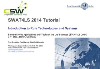 SWAT4LS 2014 Tutorial
Introduction to Rule Technologies and Systems
Semantic Web Applications and Tools for the Life Sciences (SWAT4LS 2014)
9-11 Dec., Berlin, Germany
Prof. Dr. Adrian Paschke and Ralph Schäfermeier
Arbeitsgruppe Corporate Semantic Web (AG-CSW)
Institut für Informatik, Freie Universität Berlin
paschke@inf.fu-berlin
http://www.inf.fu-berlin/groups/ag-csw/
 