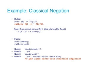 Example: Classical Negation
 Rules:
bird (X) -> fly(X).
rabbits (X) -> fly(X).
Rule: If an animal cannot fly it dies (dur...