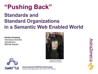 “Pushing Back”
Standards and
Standard Organizations
in a Semantic Web Enabled World
Kerstin Forsberg
Informatics Scientist
AstraZeneca
Mölndal, Sweden

Image: Flickr bitpuddle
(Twitter @eric_d_hancock)

 
