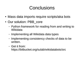 Conclusions
● Mass data imports require scripts/aka bots
● Our solution: PBB_core
– Python framework for reading from and writing to
Wikidata
– Implementing all Wikidata data types
– Implementing consistency checks of data to be
written.
– Get it from:
https://bitbucket.org/sulab/wikidatabots/src
 
