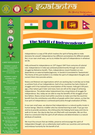 swatantra                                  The Spirit of Independence
                                                                                                                15th Aug 2011




             Ductus Exemplo




                                    Independence is a way of life which involves the spirit of being able to make
                                    decisions for oneself. Independence has different connotations for different people.
                                    But, in our own small ways, we try to imbibe the spirit of independence in whatever
                                    we do.
A JOINT NEWSLETTER OF

    ROTARACT CLUB OF                India achieved its independence on 15th August 1947 from centuries of colonial
   LOYOLA COMMUNITY                 rule. Independence in India was achieved predominantly through non-violent
          Sponsored by              struggle by Mahatma Gandhi. Then, independence meant freedom on non-
 Rotary Club of Chennai Sun City
         R.I. District 3230         dependence on external bodies/agencies. In Sanskrit it translated to ‘Swatantrata’.
                                    The theme of this joint bulletin is to imbibe the spirit of independent thoughts and
    ROTARACT CLUB OF                convert them into concrete actions.
     COLOMBO WEST
          Sponsored by
  Rotary Club of Colombo West       Rotary and Rotaract are organisations which are working day in and day out to help
        R.I. District 3220
                                    us achieve fruits of our independence. Each of our countries has had a history of
    ROTARACT CLUB OF                struggle until it has realised true emancipation of the masses. India got it 64 years
     HIMALAYA PATAN                 ago, a few nations got it later and many more are still at the verge of achieving
          Sponsored by
  Rotary Club of Himalaya Patan
                                    independence. The whole Indian Subcontinent has a long history of struggle for
         R.I. District 3292         independence. But, today we are able to reap the benefits of the struggles of our
                                    fore fathers. Rotary strives hard within countries to make sure that the countries
     ROTARACT CLUB OF               benefit from the contribution and efforts of people within their nations, so that the
          LATUR
          Sponsored by              true spirit of independence is achieved particularly through eradication of Polio.
       Rotary Club of Latur
        R.I. District 3132
                                    In our own small ways, we observe that independence is a natural quality innate in
   ROTARACT CLUB OF                 human beings. Observe a toddler who has started learning to walk. If you go near
  METROPOLITAN DHAKA                and try to provide assistance, the child pushes the helping hand away and tries to
          Sponsored by
Rotary Club of Metorpolitan Dhaka   walk on its own. Our day-to-day lives are filled with such examples. We can thus
         R.I. District 3280         draw to a conclusion that the spirit of self-reliance and determination is a natural
    Rtr. Pres. Aditya Mohan         attribute of mankind.
    RC Loyola Community
 Rtr. Pres.Neluni Karunaratne
       RC Colombo West              We must thus ensure that we imbibe, preserve and encourage this spirit of
    Rtr. Pres. Suman Awale          independent thought. Let us collectively reach within our countries and community
      RC Himalaya Patan
                                    and embrace humanity for the benefit of all.
   Rtr. Pres. Nilesh N. Jaju
            RC Latur
 Rtr. Pres. Sayka Jahan Sathi
    RC Metropolitan Dhaka                                                                                                   01
 