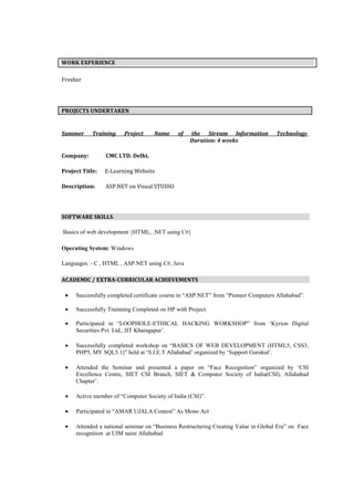 WORK EXPERIENCE

Fresher




PROJECTS UNDERTAKEN


Summer      Training    Project     Name     of   the Stream Information            Technology
                                                  Duration: 4 weeks

Company:         CMC LTD. Delhi.

Project Title:   E-Learning Website

Description:     ASP.NET on Visual STUDIO




SOFTWARE SKILLS.

Basics of web development {HTML, .NET using C#}

Operating System: Windows

Languages: - C , HTML , ASP.NET using C#, Java

ACADEMIC / EXTRA-CURRICULAR ACHIEVEMENTS

     Successfully completed certificate course in “ASP.NET” from “Pioneer Computers Allahabad”.

     Successfully Trainning Completed on HP with Project.

     Participated in “LOOPHOLE-ETHICAL HACKING WORKSHOP” from „Kyrion Digital
     Securities Pvt. Ltd., IIT Kharagapur‟.

     Successfully completed workshop on “BASICS OF WEB DEVELOPMENT (HTML5, CSS3,
     PHP5, MY SQL5.1)” held at „S.I.E.T Allahabad‟ organized by „Support Gurukul‟.

     Attended the Seminar and presented a paper on “Face Recognition” organized by „CSI
     Excellence Centre, SIET CSI Branch, SIET & Computer Society of India(CSI), Allahabad
     Chapter‟.

     Active member of “Computer Society of India (CSI)”.

     Participated in “AMAR UJALA Contest” As Mono Act

     Attended a national seminar on “Business Restructuring Creating Value in Global Era” on Face
     recognition at UIM naini Allahabad
 