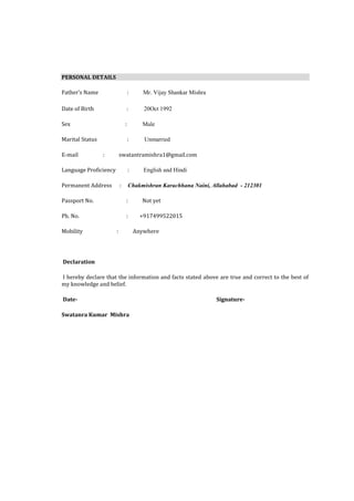 PERSONAL DETAILS

Father’s Name                      :      Mr. Vijay Shankar Mishra

Date of Birth                  :          20Oct 1992

Sex                            :         Male

Marital Status                     :      Unmarried

E-mail           :         swatantramishra1@gmail.com

Language Proficiency               :      English and Hindi

Permanent Address          :       Chakmishran Karachhana Naini, Allahabad - 212301

Passport No.                   :         Not yet

Ph. No.                        :         +917499522015

Mobility               :               Anywhere




Declaration

I hereby declare that the information and facts stated above are true and correct to the best of
my knowledge and belief.

Date-                                                                Signature-

Swatanra Kumar Mishra
 