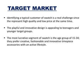 TARGET MARKET
 Identifying a typical customer of swatch is a real challenge since
the represent high quality and low price at the same time.
 The playful and innovative design is appealing to teenagers and
younger target groups.
 The most lucrative segment of swatch is the age group of 15-34;
they prefer creative, fashionable and innovative timepiece
accessories with an active lifestyle.
 