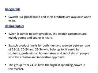 Geographic
 Swatch is a global brand and their products are available world
wide.
Demographics
 When it comes to demographics, the swatch customers are
mainly young and young in heart.
 Swatch product line is for both men and women between age
of 15-19, 20-24 and 25-34 who belongs to. It could be
students, professional, homemakers and set of stylish people
who like creative and innovative approach.
 The group from 24-35 have the highest spending power in
the market.
 