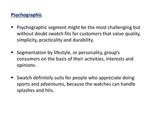 Psychographic
 Psychographic segment might be the most challenging but
without doubt swatch fits for customers that value quality,
simplicity, practicality and durability.
 Segmentation by lifestyle, or personality, group’s
consumers on the basis of their activities, interests and
opinions.
 Swatch definitely suits for people who appreciate doing
sports and adventures, because the watches can handle
splashes and hits.
 