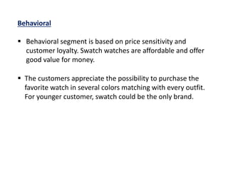  The customers appreciate the possibility to purchase the
favorite watch in several colors matching with every outfit.
For younger customer, swatch could be the only brand.
Behavioral
 Behavioral segment is based on price sensitivity and
customer loyalty. Swatch watches are affordable and offer
good value for money.
 