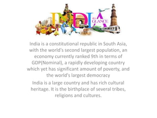 India 
India is a constitutional republic in South Asia, 
with the world's second largest population, an 
economy currently ranked 9th in terms of 
GDP(Nominal), a rapidly developing country 
which yet has significant amount of poverty, and 
the world's largest democracy 
India is a large country and has rich cultural 
heritage. It is the birthplace of several tribes, 
religions and cultures. 
 