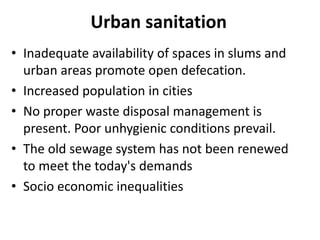 Urban sanitation
• Inadequate availability of spaces in slums and
urban areas promote open defecation.
• Increased population in cities
• No proper waste disposal management is
present. Poor unhygienic conditions prevail.
• The old sewage system has not been renewed
to meet the today's demands
• Socio economic inequalities
 