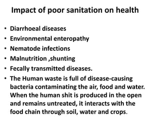 Impact of poor sanitation on health
• Diarrhoeal diseases
• Environmental enteropathy
• Nematode infections
• Malnutrition ,shunting
• Fecally transmitted diseases.
• The Human waste is full of disease-causing
bacteria contaminating the air, food and water.
When the human shit is produced in the open
and remains untreated, it interacts with the
food chain through soil, water and crops.
 