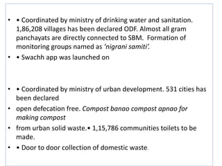 • Swachh bharat mission-Garmin
• • Coordinated by ministry of drinking water and sanitation.
1,86,208 villages has been declared ODF. Almost all gram
panchayats are directly connected to SBM. Formation of
monitoring groups named as ‘nigrani samiti’.
• • Swachh app was launched on
• Swachh bharat mission-Urban
• • Coordinated by ministry of urban development. 531 cities has
been declared
• open defecation free. Compost banao compost apnao for
making compost
• from urban solid waste.• 1,15,786 communities toilets to be
made.
• • Door to door collection of domestic waste.
 