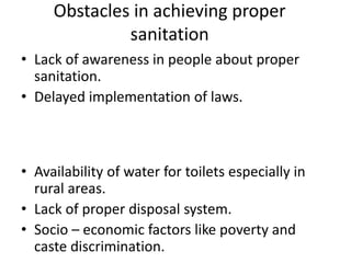 Obstacles in achieving proper
sanitation
• Lack of awareness in people about proper
sanitation.
• Delayed implementation of laws.
• To change the mind set of the people to stop
defecation in open. Behavioral changes in
people are more important.
• Availability of water for toilets especially in
rural areas.
• Lack of proper disposal system.
• Socio – economic factors like poverty and
caste discrimination.
 