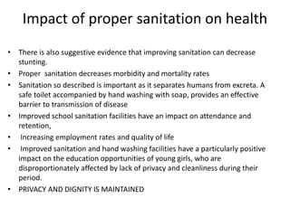 Impact of proper sanitation on health
• There is also suggestive evidence that improving sanitation can decrease
stunting.
• Proper sanitation decreases morbidity and mortality rates
• Sanitation so described is important as it separates humans from excreta. A
safe toilet accompanied by hand washing with soap, provides an effective
barrier to transmission of disease
• Improved school sanitation facilities have an impact on attendance and
retention,
• Increasing employment rates and quality of life
• Improved sanitation and hand washing facilities have a particularly positive
impact on the education opportunities of young girls, who are
disproportionately affected by lack of privacy and cleanliness during their
period.
• PRIVACY AND DIGNITY IS MAINTAINED
 