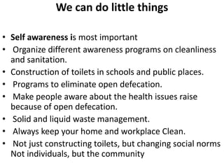 We can do little things
• Self awareness is most important
• Organize different awareness programs on cleanliness
and sanitation.
• Construction of toilets in schools and public places.
• Programs to eliminate open defecation.
• Make people aware about the health issues raise
because of open defecation.
• Solid and liquid waste management.
• Always keep your home and workplace Clean.
• Not just constructing toilets, but changing social norms
Not individuals, but the community
 