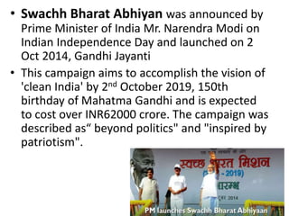 • Swachh Bharat Abhiyan was announced by
Prime Minister of India Mr. Narendra Modi on
Indian Independence Day and launched on 2
Oct 2014, Gandhi Jayanti
• This campaign aims to accomplish the vision of
'clean India' by 2nd October 2019, 150th
birthday of Mahatma Gandhi and is expected
to cost over INR62000 crore. The campaign was
described as“ beyond politics" and "inspired by
patriotism".
 
