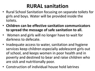 RURAL sanitation
• Rural School Sanitation focusing on separate toilets for
girls and boys. Water will be provided inside the
toilets.
• Children can be effective sanitation communicators
to spread the message of safe sanitation to all.
• Women and girls will no longer have to wait for
darkness to defecate.
• Inadequate access to water, sanitation and hygiene
services keep children especially adolescent girls out
of school, and keeps women in poor health and in
poverty and destined to bear and raise children who
are sick and nutritionally poor.
• Construction of individual house hold latrines
 