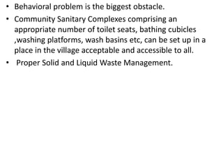 • Behavioral problem is the biggest obstacle.
• Community Sanitary Complexes comprising an
appropriate number of toilet seats, bathing cubicles
,washing platforms, wash basins etc, can be set up in a
place in the village acceptable and accessible to all.
• Proper Solid and Liquid Waste Management.
 