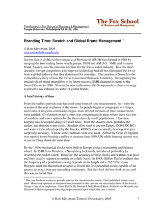 The Richard J. Fox School of Business & Management
Temple University, Philadelphia PA 19122, USA




Branding Time: Swatch and Global Brand Management 1

  RAM MUDAMBI, 2005
ram.mudambi@temple.edu

Societe Suisse de Microelectronique et d’Horlogerie (SMH) was formed in 1983 by
merging the two leading Swiss watch groups, SSIH and ASUAG. SMH and its main
brand, Swatch, was the outcome of crisis for the Swiss watch industry. In a few short
decades, foreign competitors with superior technology had all but eliminated the Swiss
from a global industry that they dominated for centuries. The creation of Swatch is the
extraordinary story of how the Swiss re-invented their watch industry. Recognizing the
crucial role of brand intangibles to its future success, SMH changed its name to the
Swatch Group in 1998. Now in the new millennium the Group needs to chart a strategy
to preserve and enhance its stable of global brands.

A brief history of time

From the earliest periods man has used some form of time measurement, be it only the
seasons of the year or phases of the moon. As people began to congregate in villages,
and forms of religious ceremonies began, more refined methods of time measurement
were needed. Civilization in early times was concentrated in areas where there was lots
of sunshine and water aplenty for the then relatively small populations. Here time
keeping was developed along two main lines - from the shadow stick, probably the
earlier, and then the water clock. Sundials (first used in ancient Egypt, 1500-1300 BC)
and water clocks (developed by the Greeks, 400BC) were eventually developed to give
surprising accuracy. Various other methods were also used. Alfred the Great of England
was reputed to use burning candles to measure time (980 AD) while burning incense was
in use in China about the same time.

By the 1400s mechanical clocks were built in Europe using a mainspring and balance
wheel. In 1510 Peter Heinlein, a Nuremberg locksmith, introduced portability by
inventing the pocket watch. However, the accuracy of these clocks and watches was poor
and they usually required re-setting on a daily basis. In 1583, Galileo Galilei realizes that
the frequency of a pendulum's swing depends on its length and n 1657 Christiaan
Huygens used this theoretical advance to invent the first pendulum clock, capable of far
greater accuracy than any preceding timekeeper. But the clock did not work at sea, and
this was a crucial flaw.
1
 This case has been written to provide material for classroom discussion. Only published sources were
used. Hence any opinions or interpretations presented in this case are not necessarily those of the Swatch
Group or any of its employees. Eston Griffin III, Frederick Null, Donald Rieck, Mathew von Wronski and
Elizabeth Zadzielski prepared the original presentation upon which this case is based.


                             RAM MUDAMBI, TEMPLE UNIVERSITY, 2005                                        1
 