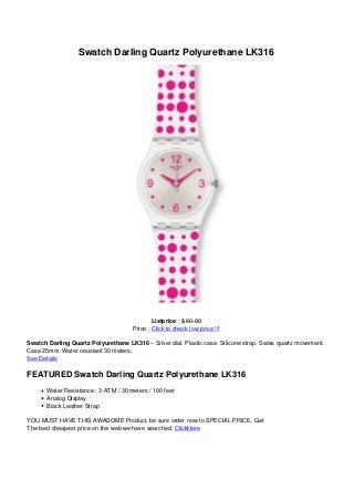 Swatch Darling Quartz Polyurethane LK316




                                              Listprice : $ 60.00
                                      Price : Click to check low price !!!

Swatch Darling Quartz Polyurethane LK316 – Silver dial. Plastic case. Silicone strap. Swiss quartz movement.
Case 25mm. Water resistant 30 meters.
See Details

FEATURED Swatch Darling Quartz Polyurethane LK316
       Water Resistance : 3 ATM / 30 meters / 100 feet
       Analog Display
       Black Leather Strap

YOU MUST HAVE THIS AWASOME Product, be sure order now to SPECIAL PRICE. Get
The best cheapest price on the web we have searched. ClickHere
 