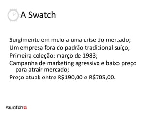 A Swatch

Surgimento em meio a uma crise do mercado;
Um empresa fora do padrão tradicional suíço;
Primeira coleção: março de 1983;
Campanha de marketing agressivo e baixo preço
  para atrair mercado;
Preço atual: entre R$190,00 e R$705,00.
 