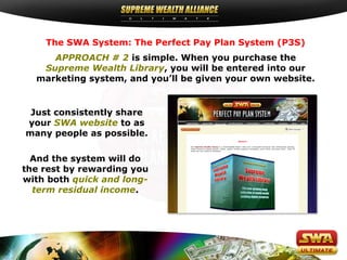 The SWA System: The Perfect Pay Plan System (P3S)
APPROACH # 2 is simple. When you purchase the
Supreme Wealth Library, you will be entered into our
marketing system, and you’ll be given your own website.

Just consistently share
your SWA website to as
many people as possible.
And the system will do
the rest by rewarding you
with both quick and longterm residual income.

 