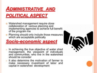 ADMINISTRATIVE AND
POLITICAL ASPECT
 Watershed management require close
collaboration of various planning and
implementing agencies to achieve full benefit
of the program me
 Planning should only include those measures
which are acceptable politically
Socio-economic aspect
 In achieving the true objective of water shed
management, the viewpoint of individuals
and communities, who live in the watershed
should be consider
 It also determine the motivation of farmer to
make necessary investment of labor and
capital in watershed development
 