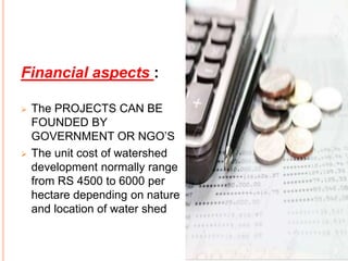 Financial aspects :
 The PROJECTS CAN BE
FOUNDED BY
GOVERNMENT OR NGO’S
 The unit cost of watershed
development normally range
from RS 4500 to 6000 per
hectare depending on nature
and location of water shed
 
