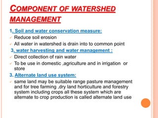 COMPONENT OF WATERSHED
MANAGEMENT
1. Soil and water conservation measure:
 Reduce soil erosion
 All water in watershed is drain into to common point
3. water harvesting and water management :
 Direct collection of rain water
 To be use in domestic ,agriculture and in irrigation or
store
3. Alternate land use system:
 same land may be suitable range pasture management
and for tree farming ,dry land horticulture and forestry
system including crops all these system which are
alternate to crop production is called alternate land use
 