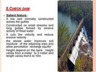 5.CHECK DAM
 Salient feature :
 A low weir normally constructed
across the gullies
 Constructed on small streams and
long gullies formed by erosive
activity of flood water
 It cuts the velocity and reduce
erosive velocity
 the stored water improves soil
moisture of the adjoining area and
allow percolation recharge aquifer
 Height depend on the bank , height
varies from a meter to 3 meter and
length varies from3 to 10m
 