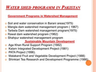 WATER SHED PROGRAMM IN PAKISTAN
Government Programs in Watershed Management
 Soil and water conservation in Barani areas(1975)
 Mangla dam watershed management program ( 1967)
 Tarbela Dam watershed management program(1975)
 Rawal dam watershed program (1962)
 Shahpur watershed management program
Sustainable Mountain Development
 Aga Khan Rural Support Program (1982)
 Kalam Integrated Development Project (1981)
 PATA Project (1996).
 Malakand Fruit and Vegetable Development Project (1988)
 Shinkiari Tea Research and Development Programme (1986)
 