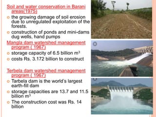 Soil and water conservation in Barani
areas(1975)
 the growing damage of soil erosion
due to unregulated exploitation of the
forests.
 construction of ponds and mini-dams
dug wells, hand pumps
Mangla dam watershed management
program ( 1967)
 storage capacity of 6.5 billion m3
 costs Rs. 3.172 billion to construct
Terbela dam watershed management
program ( 1967)
 Tarbela dam is the world’s largest
earth-fill dam
 storage capacities are 13.7 and 11.5
billion m3
 The construction cost was Rs. 14
billion
 