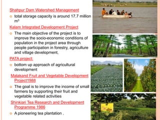 Shahpur Dam Watershed Management
 total storage capacity is around 17.7 million
m3
Kalam Integrated Development Project
 The main objective of the project is to
improve the socio-economic conditions of
population in the project area through
people participation in forestry, agriculture
and village development,
PATA project:
 bottom up approach of agricultural
development
Malakand Fruit and Vegetable Development
Project1988
 The goal is to improve the income of small
farmers by supporting their fruit and
vegetable related activities
Shinkiari Tea Research and Development
Programme 1986
 A pioneering tea plantation .
 