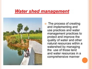 Water shed management
 The process of creating
and implementing and
use practices and water
management practices to
protect and improve the
quality of water and other
natural resources within a
watershed by managing
the use of those land
and water resources in a
comprehensive manner
 