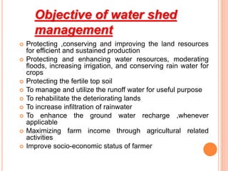 Objective of water shed
management
 Protecting ,conserving and improving the land resources
for efficient and sustained production
 Protecting and enhancing water resources, moderating
floods, increasing irrigation, and conserving rain water for
crops
 Protecting the fertile top soil
 To manage and utilize the runoff water for useful purpose
 To rehabilitate the deteriorating lands
 To increase infiltration of rainwater
 To enhance the ground water recharge ,whenever
applicable
 Maximizing farm income through agricultural related
activities
 Improve socio-economic status of farmer
 