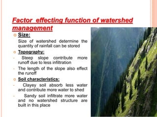 Factor effecting function of watershed
management
 Size:
Size of watershed determine the
quantity of rainfall can be stored
 Topography:
• Steep slope contribute more
runoff due to less infiltration
• The length of the slope also effect
the runoff
 Soil characteristics:
• Clayey soil absorb less water
and contribute more water to shed
• Sandy soil infiltrate more water
and no watershed structure are
built in this place
 